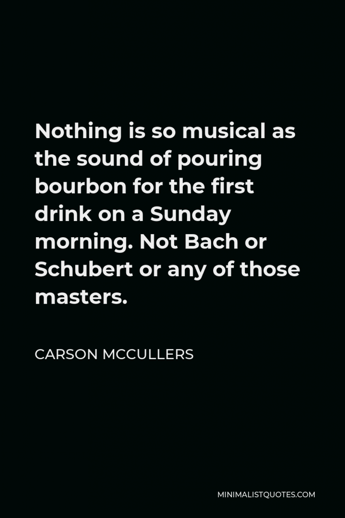 Carson McCullers Quote - Nothing is so musical as the sound of pouring bourbon for the first drink on a Sunday morning. Not Bach or Schubert or any of those masters.