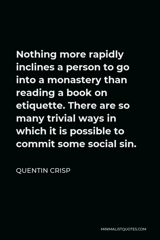 Quentin Crisp Quote - Nothing more rapidly inclines a person to go into a monastery than reading a book on etiquette. There are so many trivial ways in which it is possible to commit some social sin.