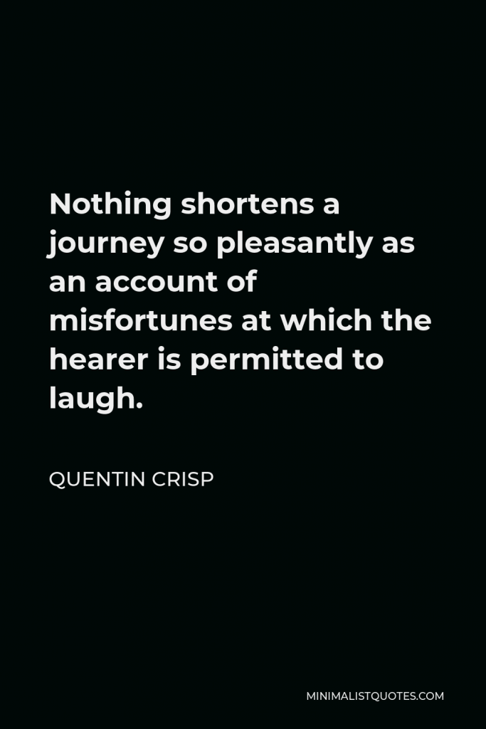 Quentin Crisp Quote - Nothing shortens a journey so pleasantly as an account of misfortunes at which the hearer is permitted to laugh.
