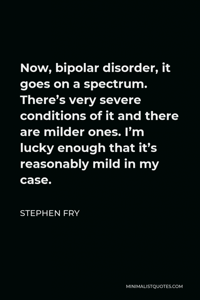 Stephen Fry Quote - Now, bipolar disorder, it goes on a spectrum. There’s very severe conditions of it and there are milder ones. I’m lucky enough that it’s reasonably mild in my case.