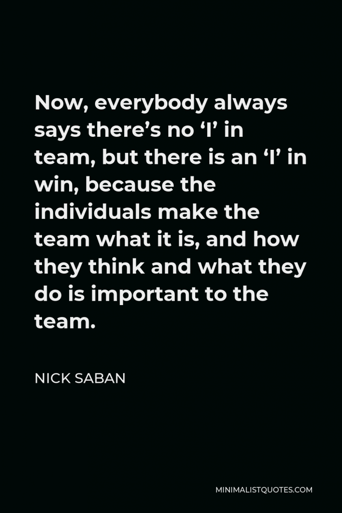 Nick Saban Quote - Now, everybody always says there’s no ‘I’ in team, but there is an ‘I’ in win, because the individuals make the team what it is, and how they think and what they do is important to the team.