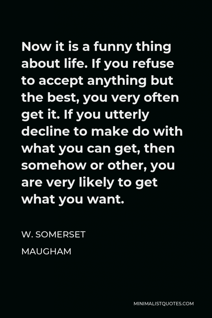 W. Somerset Maugham Quote - Now it is a funny thing about life. If you refuse to accept anything but the best, you very often get it. If you utterly decline to make do with what you can get, then somehow or other, you are very likely to get what you want.