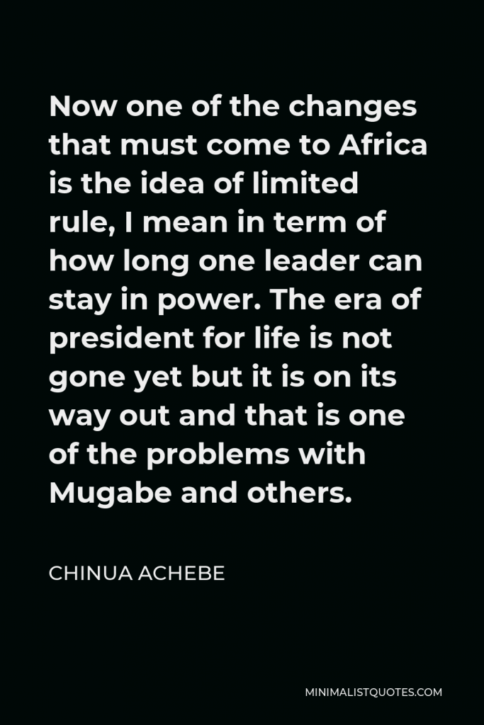 Chinua Achebe Quote - Now one of the changes that must come to Africa is the idea of limited rule, I mean in term of how long one leader can stay in power. The era of president for life is not gone yet but it is on its way out and that is one of the problems with Mugabe and others.