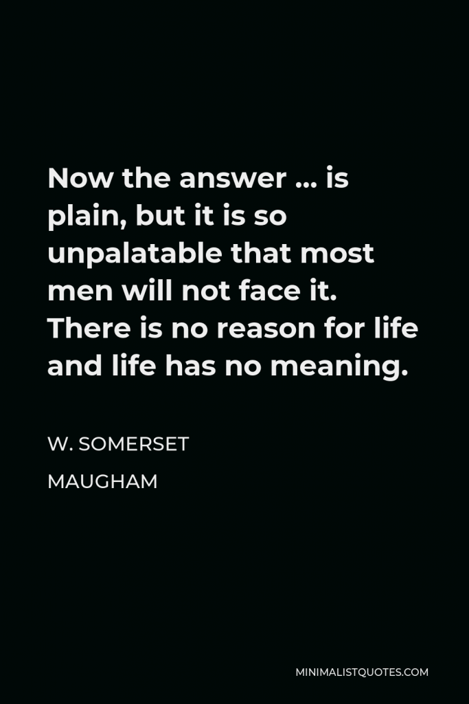 W. Somerset Maugham Quote - Now the answer … is plain, but it is so unpalatable that most men will not face it. There is no reason for life and life has no meaning.