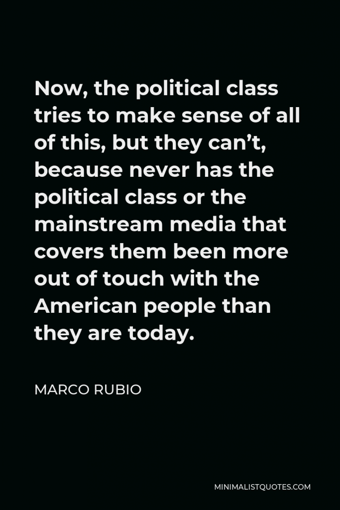 Marco Rubio Quote - Now, the political class tries to make sense of all of this, but they can’t, because never has the political class or the mainstream media that covers them been more out of touch with the American people than they are today.