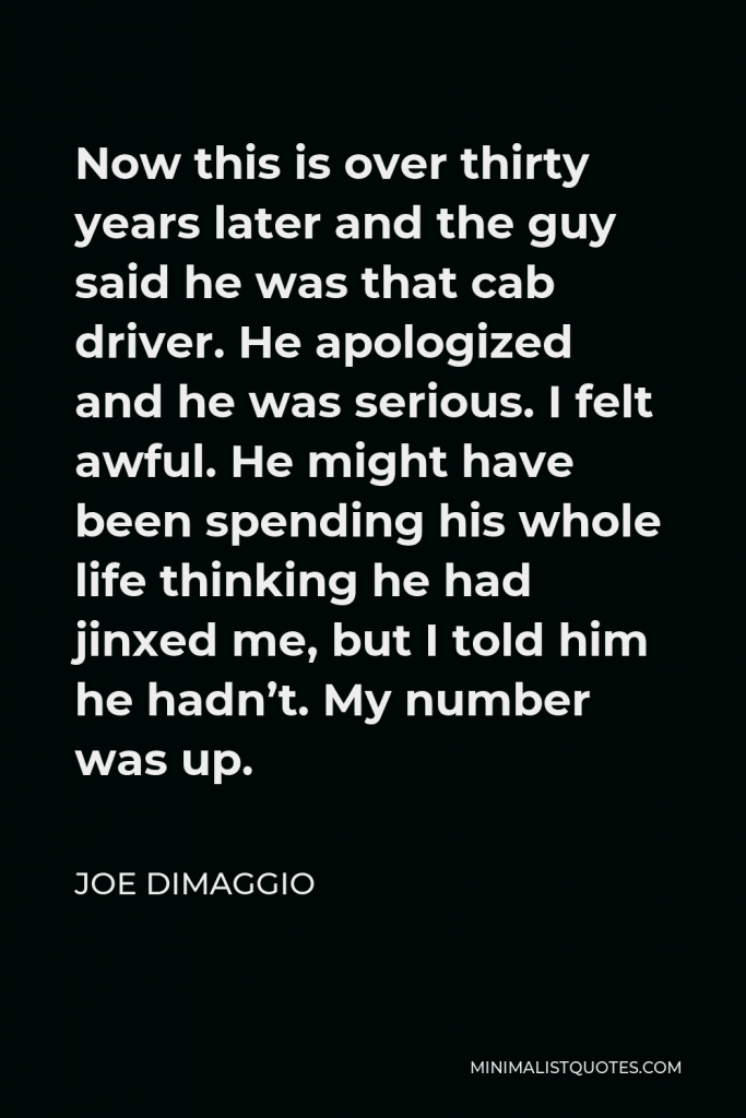 Joe DiMaggio Quote - Now this is over thirty years later and the guy said he was that cab driver. He apologized and he was serious. I felt awful. He might have been spending his whole life thinking he had jinxed me, but I told him he hadn’t. My number was up.
