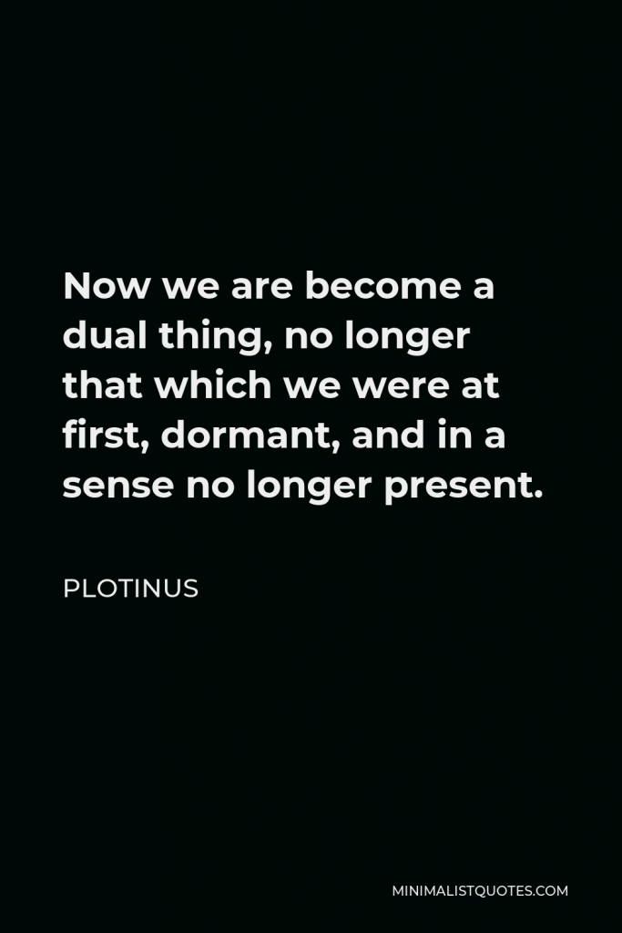 Plotinus Quote - Now we are become a dual thing, no longer that which we were at first, dormant, and in a sense no longer present.