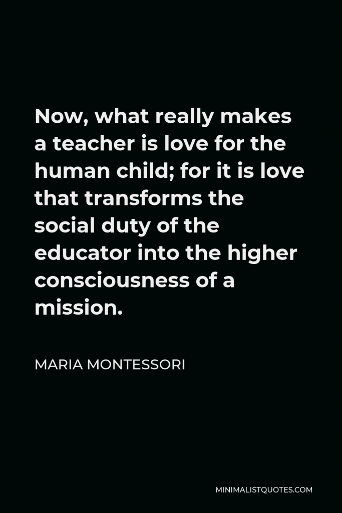 Maria Montessori Quote - Now, what really makes a teacher is love for the human child; for it is love that transforms the social duty of the educator into the higher consciousness of a mission.