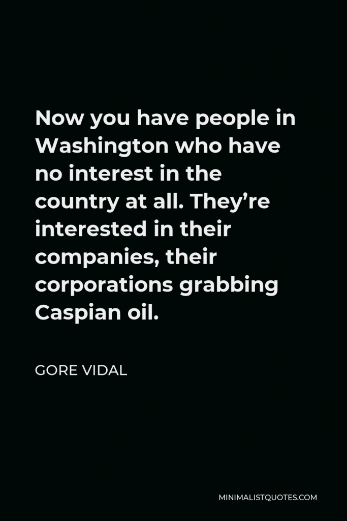 Gore Vidal Quote - Now you have people in Washington who have no interest in the country at all. They’re interested in their companies, their corporations grabbing Caspian oil.