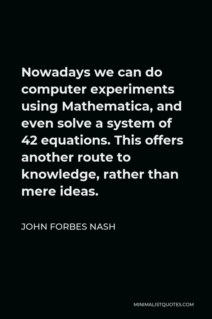John Forbes Nash Quote - Nowadays we can do computer experiments using Mathematica, and even solve a system of 42 equations. This offers another route to knowledge, rather than mere ideas.