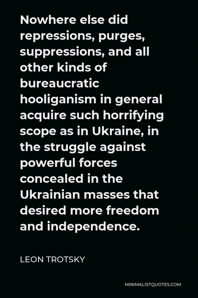 Leon Trotsky Quote - Nowhere else did repressions, purges, suppressions, and all other kinds of bureaucratic hooliganism in general acquire such horrifying scope as in Ukraine, in the struggle against powerful forces concealed in the Ukrainian masses that desired more freedom and independence.