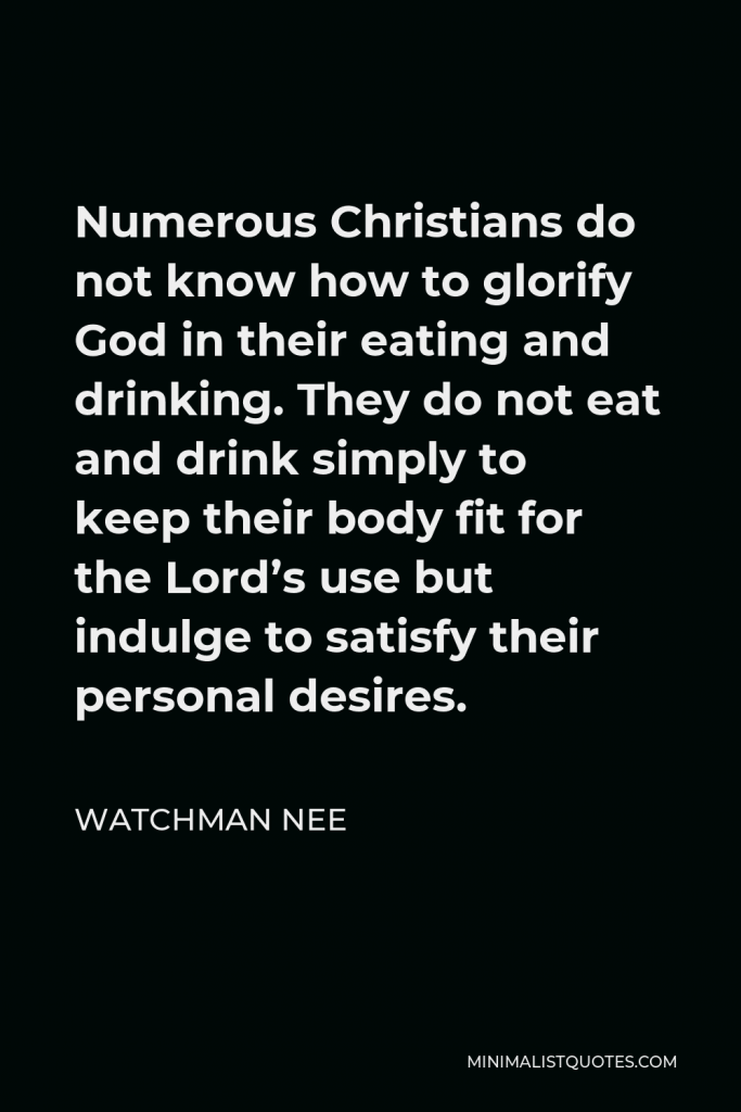 Watchman Nee Quote - Numerous Christians do not know how to glorify God in their eating and drinking. They do not eat and drink simply to keep their body fit for the Lord’s use but indulge to satisfy their personal desires.