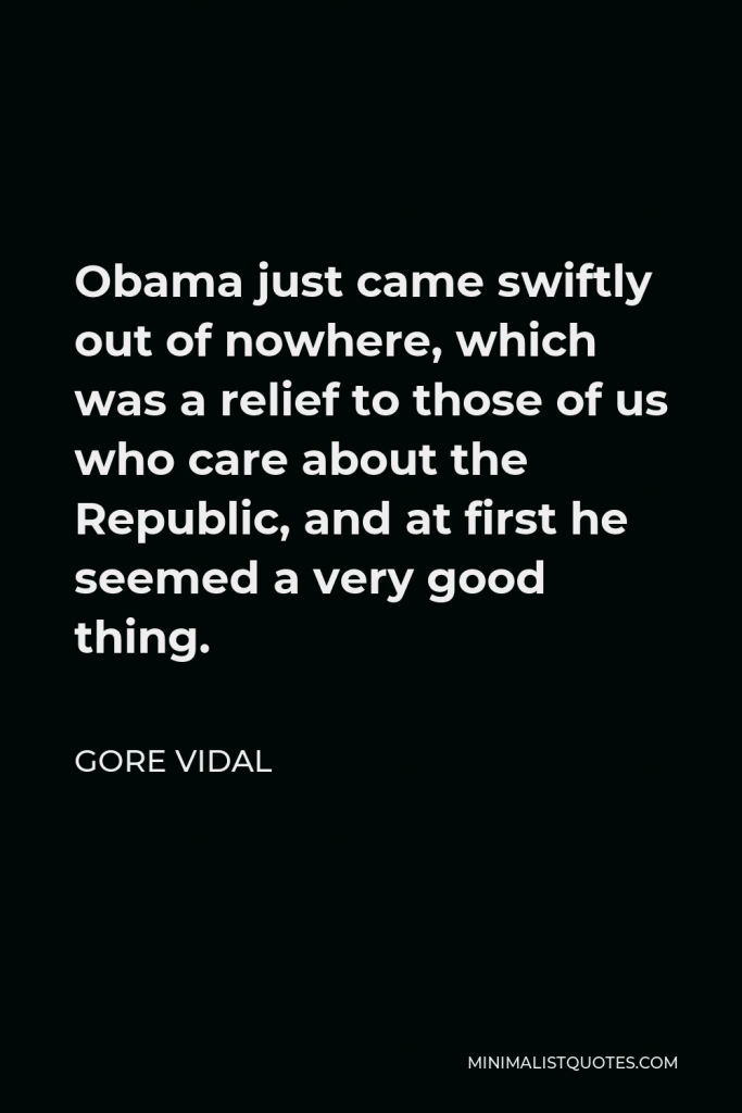 Gore Vidal Quote - Obama just came swiftly out of nowhere, which was a relief to those of us who care about the Republic, and at first he seemed a very good thing.