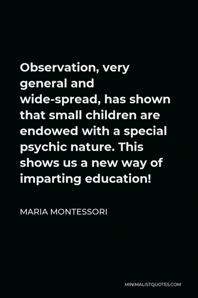 Maria Montessori Quote - Observation, very general and wide-spread, has shown that small children are endowed with a special psychic nature. This shows us a new way of imparting education!