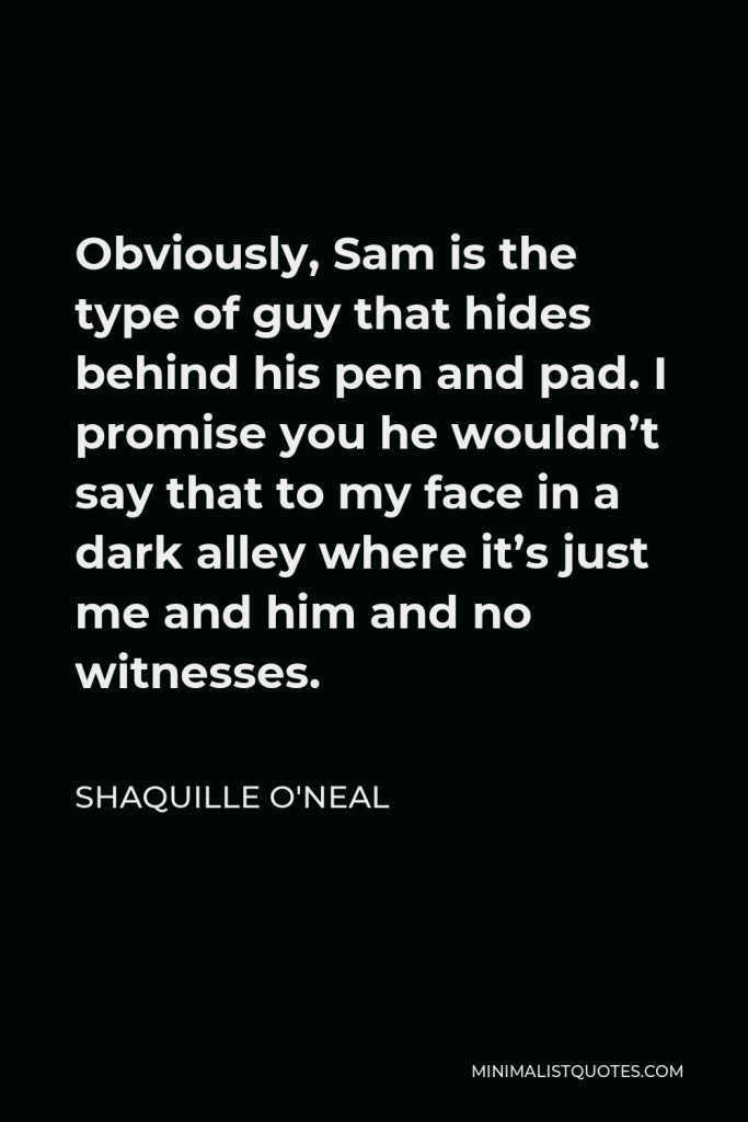 Shaquille O'Neal Quote - Obviously, Sam is the type of guy that hides behind his pen and pad. I promise you he wouldn’t say that to my face in a dark alley where it’s just me and him and no witnesses.