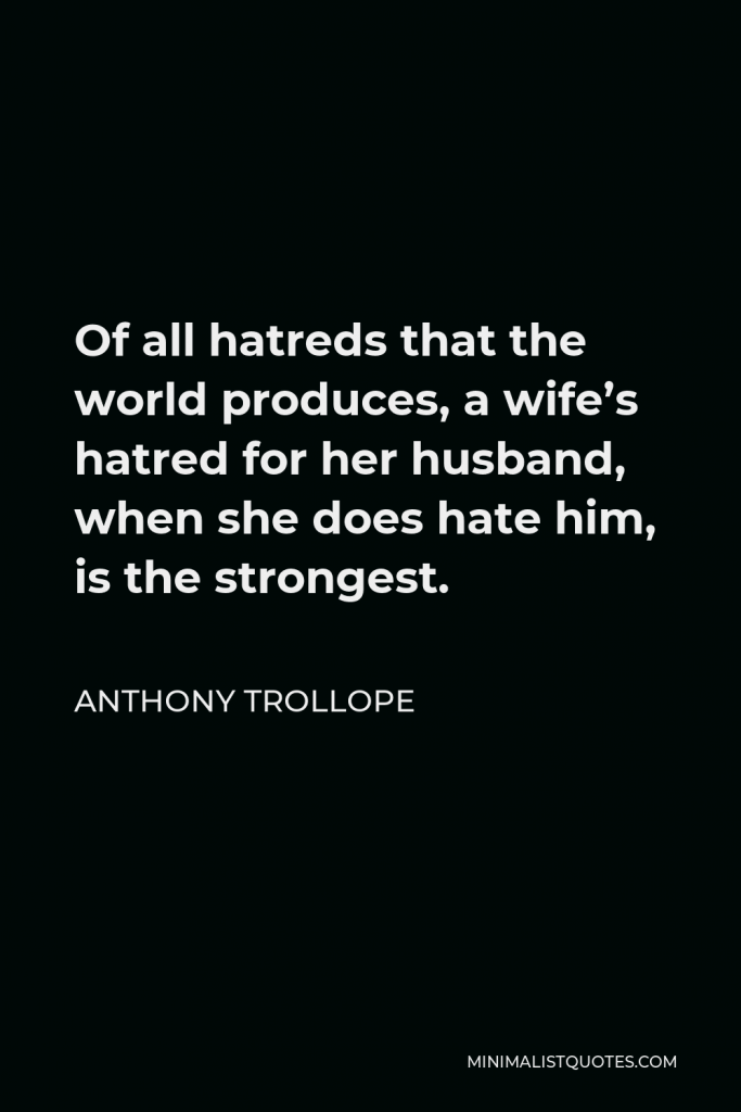 Anthony Trollope Quote - Of all hatreds that the world produces, a wife’s hatred for her husband, when she does hate him, is the strongest.