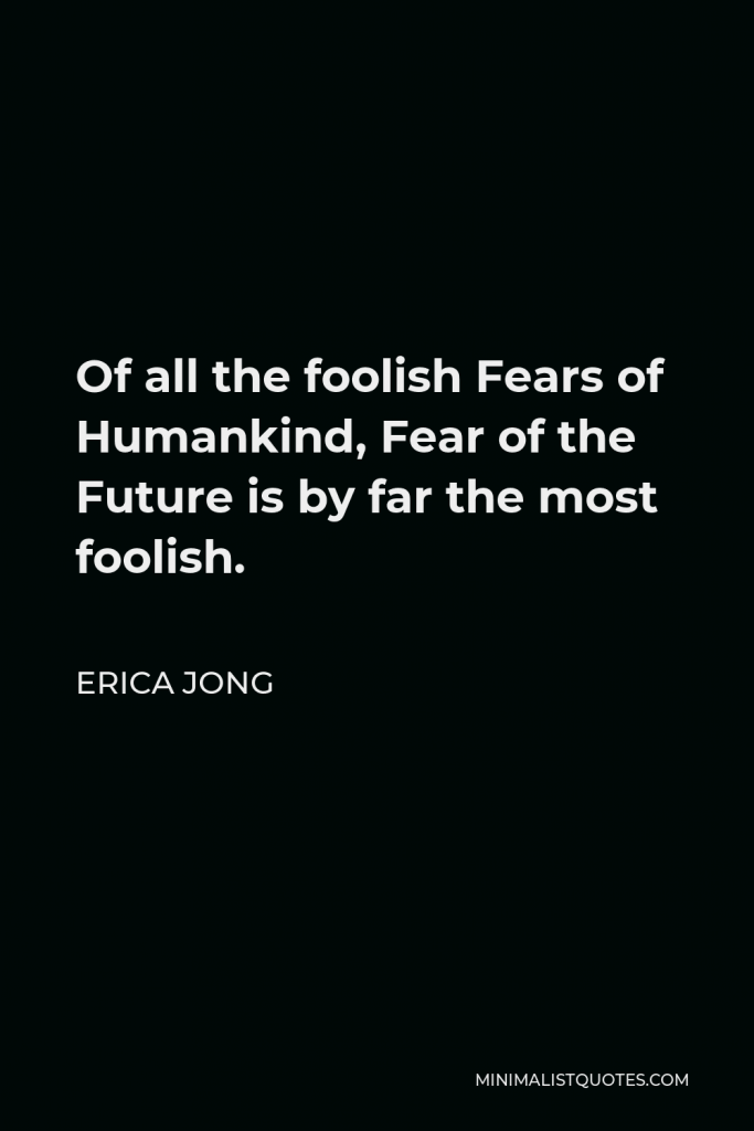 Erica Jong Quote - Of all the foolish Fears of Humankind, Fear of the Future is by far the most foolish.