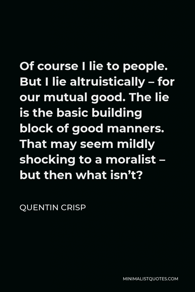 Quentin Crisp Quote - Of course I lie to people. But I lie altruistically – for our mutual good. The lie is the basic building block of good manners. That may seem mildly shocking to a moralist – but then what isn’t?