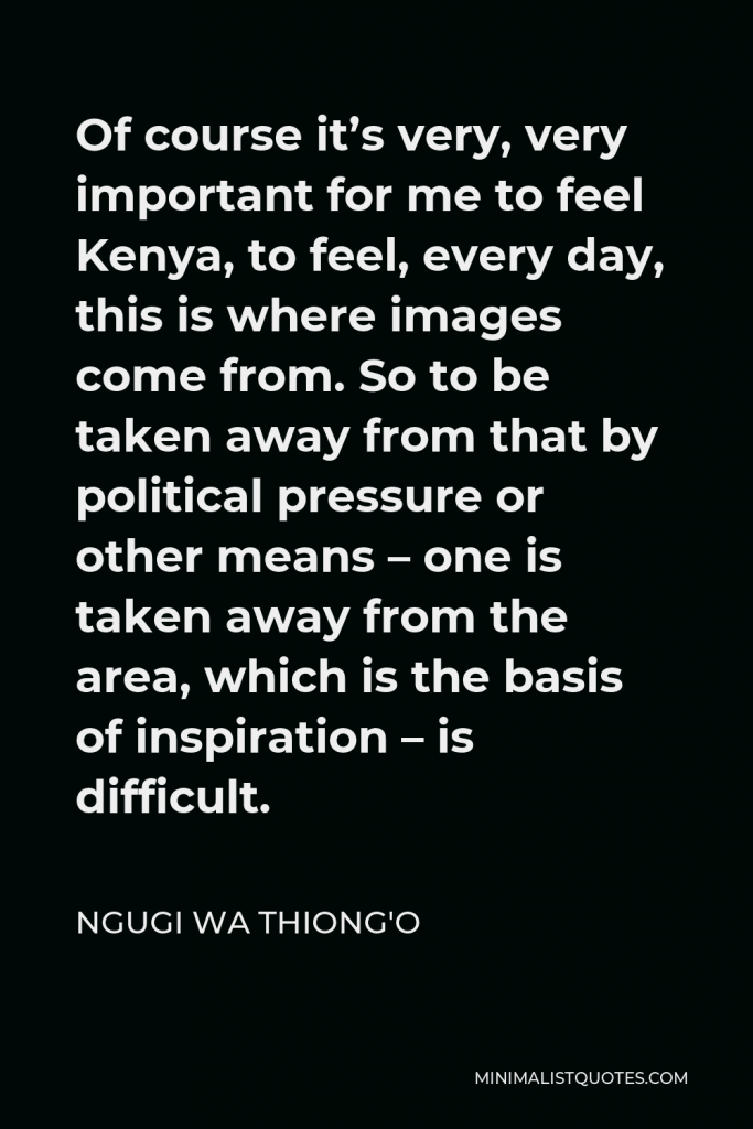 Ngugi wa Thiong'o Quote - Of course it’s very, very important for me to feel Kenya, to feel, every day, this is where images come from. So to be taken away from that by political pressure or other means – one is taken away from the area, which is the basis of inspiration – is difficult.
