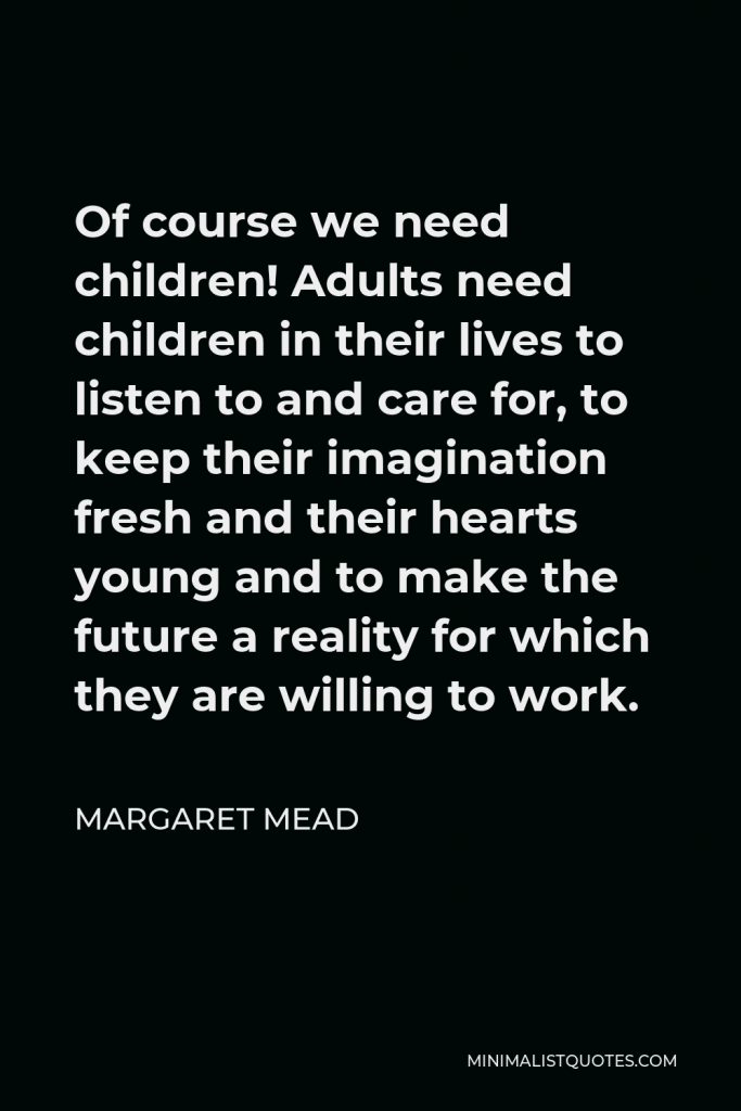 Margaret Mead Quote - Of course we need children! Adults need children in their lives to listen to and care for, to keep their imagination fresh and their hearts young and to make the future a reality for which they are willing to work.