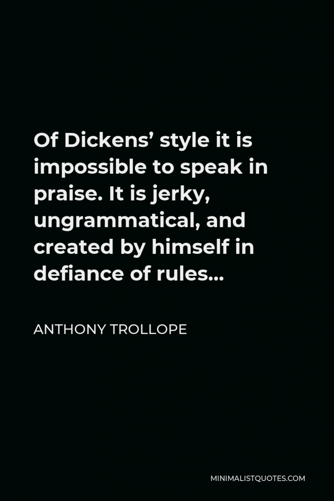 Anthony Trollope Quote - Of Dickens’ style it is impossible to speak in praise. It is jerky, ungrammatical, and created by himself in defiance of rules…