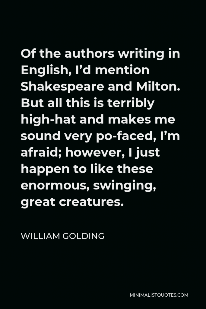 William Golding Quote - Of the authors writing in English, I’d mention Shakespeare and Milton. But all this is terribly high-hat and makes me sound very po-faced, I’m afraid; however, I just happen to like these enormous, swinging, great creatures.