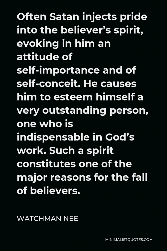 Watchman Nee Quote - Often Satan injects pride into the believer’s spirit, evoking in him an attitude of self-importance and of self-conceit. He causes him to esteem himself a very outstanding person, one who is indispensable in God’s work. Such a spirit constitutes one of the major reasons for the fall of believers.