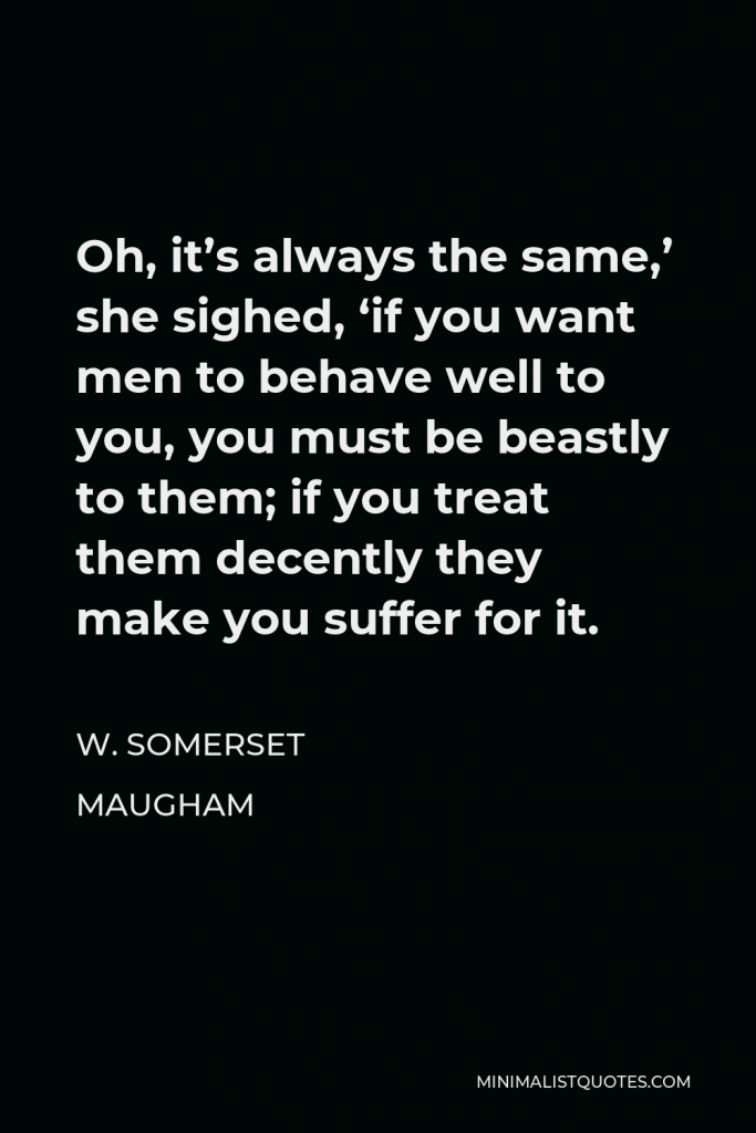 W. Somerset Maugham Quote - Oh, it’s always the same,’ she sighed, ‘if you want men to behave well to you, you must be beastly to them; if you treat them decently they make you suffer for it.
