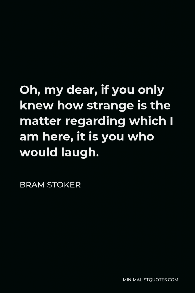 Bram Stoker Quote - Oh, my dear, if you only knew how strange is the matter regarding which I am here, it is you who would laugh.