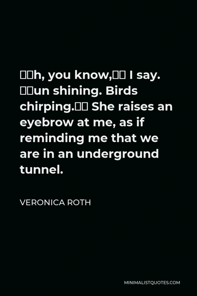 Veronica Roth Quote - “Oh, you know,” I say. “Sun shining. Birds chirping.” She raises an eyebrow at me, as if reminding me that we are in an underground tunnel.
