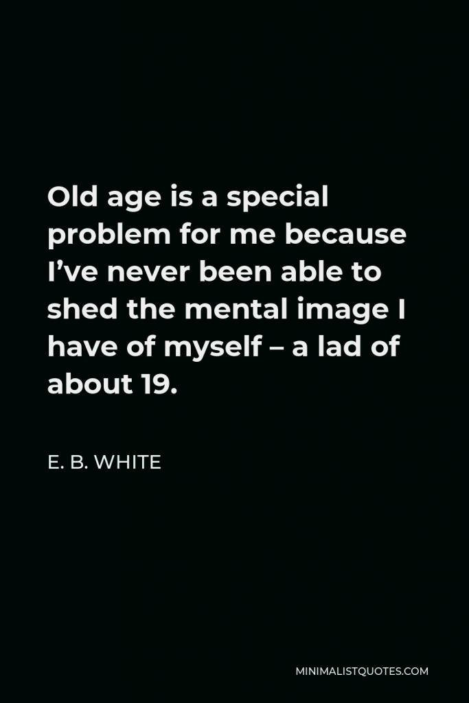 E. B. White Quote - Old age is a special problem for me because I’ve never been able to shed the mental image I have of myself – a lad of about 19.