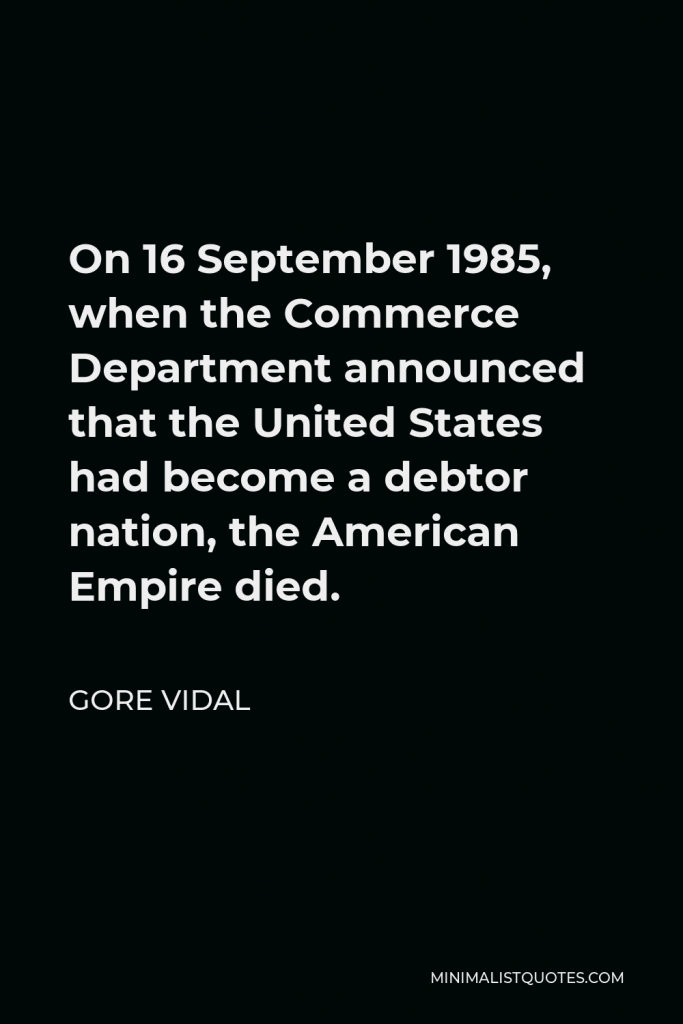 Gore Vidal Quote - On 16 September 1985, when the Commerce Department announced that the United States had become a debtor nation, the American Empire died.