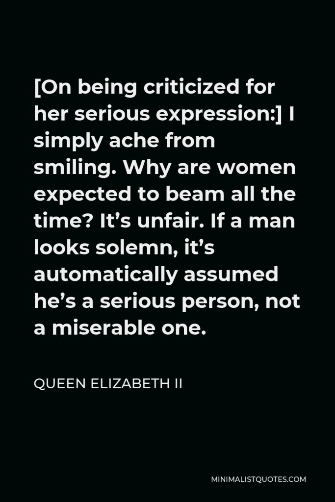Queen Elizabeth II Quote - [On being criticized for her serious expression:] I simply ache from smiling. Why are women expected to beam all the time? It’s unfair. If a man looks solemn, it’s automatically assumed he’s a serious person, not a miserable one.