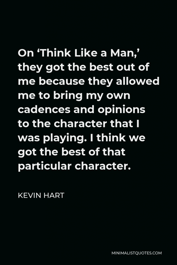 Kevin Hart Quote - On ‘Think Like a Man,’ they got the best out of me because they allowed me to bring my own cadences and opinions to the character that I was playing. I think we got the best of that particular character.