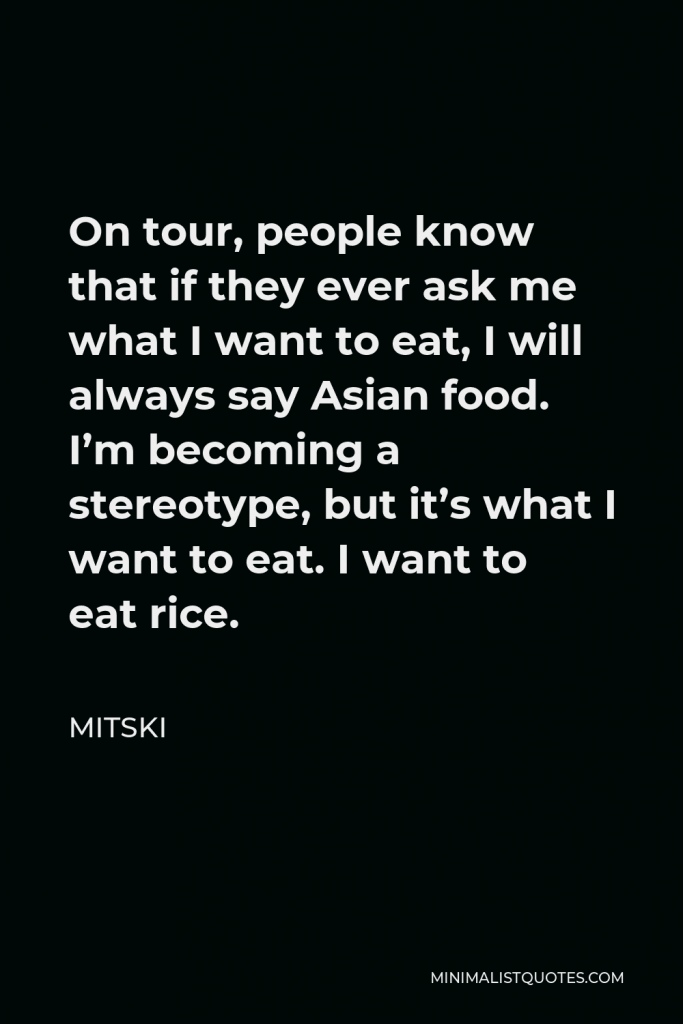 Mitski Quote - On tour, people know that if they ever ask me what I want to eat, I will always say Asian food. I’m becoming a stereotype, but it’s what I want to eat. I want to eat rice.