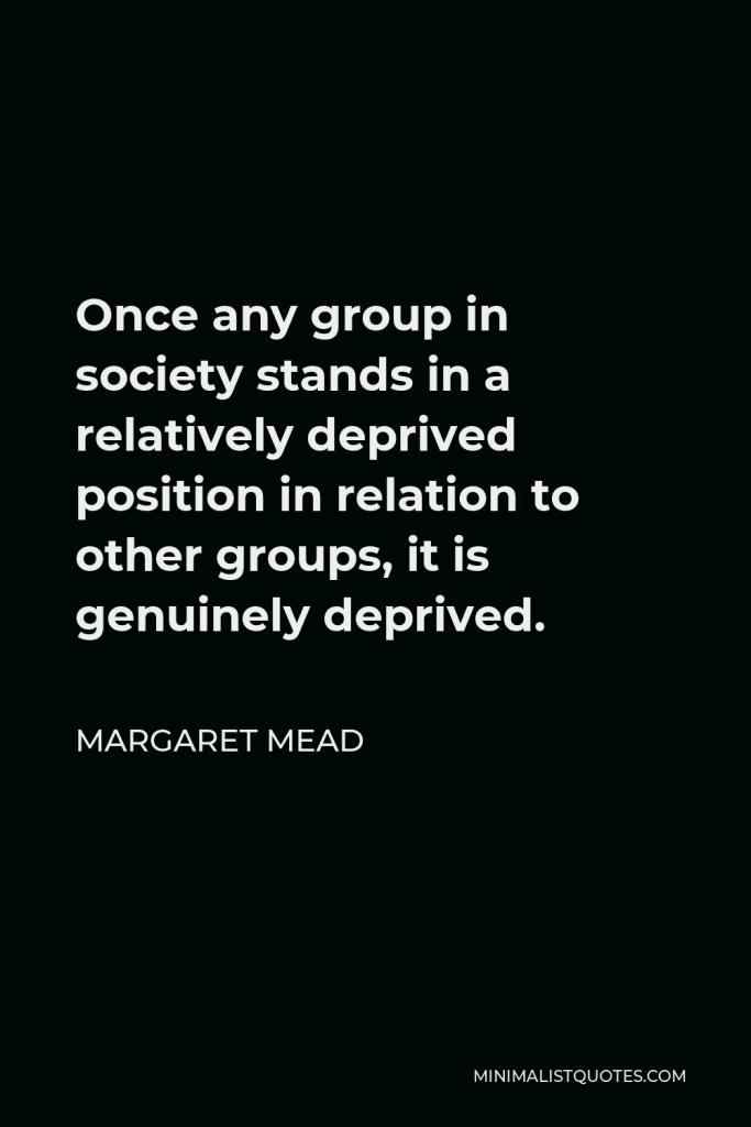 Margaret Mead Quote - Once any group in society stands in a relatively deprived position in relation to other groups, it is genuinely deprived.