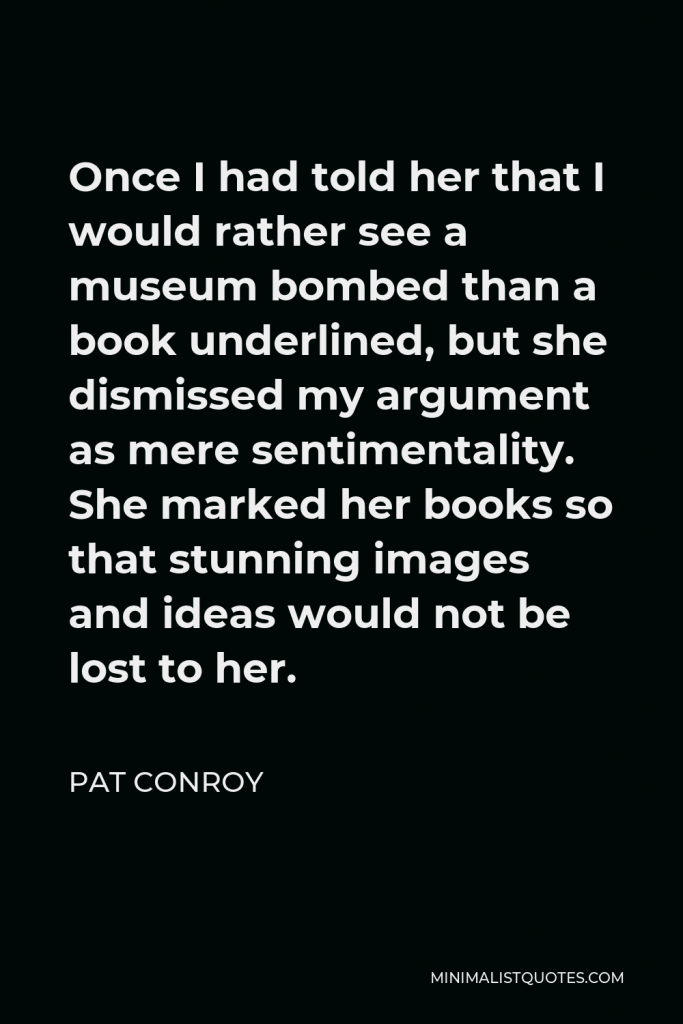 Pat Conroy Quote - Once I had told her that I would rather see a museum bombed than a book underlined, but she dismissed my argument as mere sentimentality. She marked her books so that stunning images and ideas would not be lost to her.
