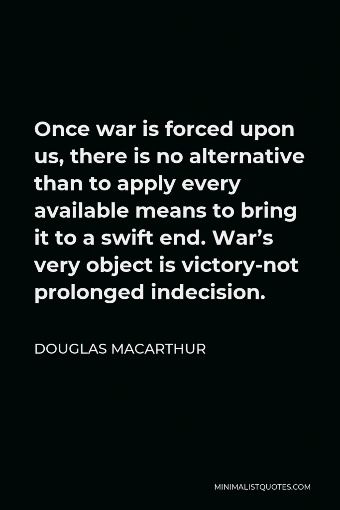 Douglas MacArthur Quote - Once war is forced upon us, there is no alternative than to apply every available means to bring it to a swift end. War’s very object is victory-not prolonged indecision.