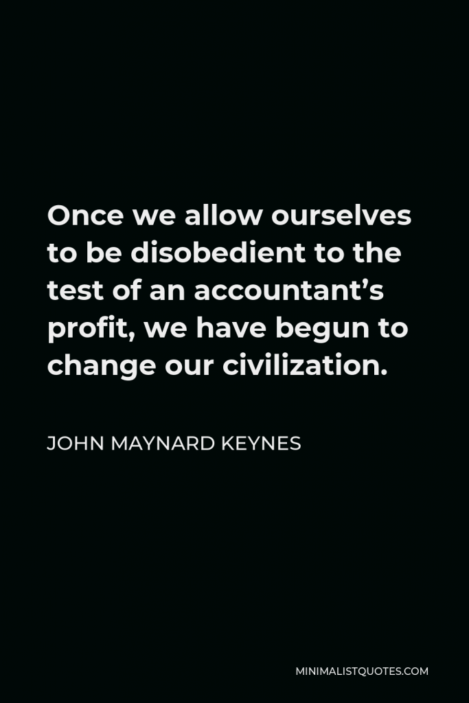 John Maynard Keynes Quote - Once we allow ourselves to be disobedient to the test of an accountant’s profit, we have begun to change our civilization.