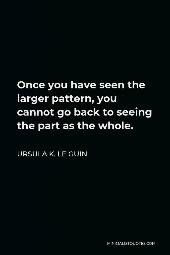 Ursula K. Le Guin Quote - Once you have seen the larger pattern, you cannot go back to seeing the part as the whole.