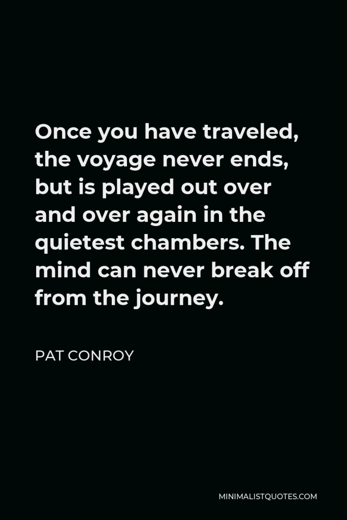 Pat Conroy Quote - Once you have traveled, the voyage never ends, but is played out over and over again in the quietest chambers. The mind can never break off from the journey.