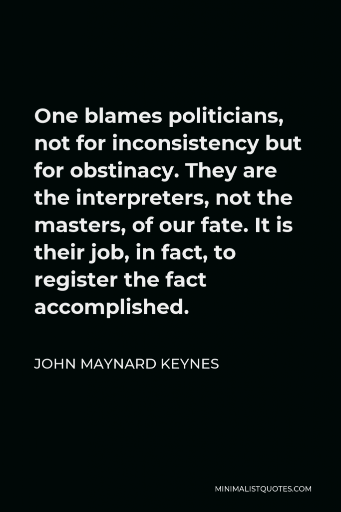 John Maynard Keynes Quote - One blames politicians, not for inconsistency but for obstinacy. They are the interpreters, not the masters, of our fate. It is their job, in fact, to register the fact accomplished.