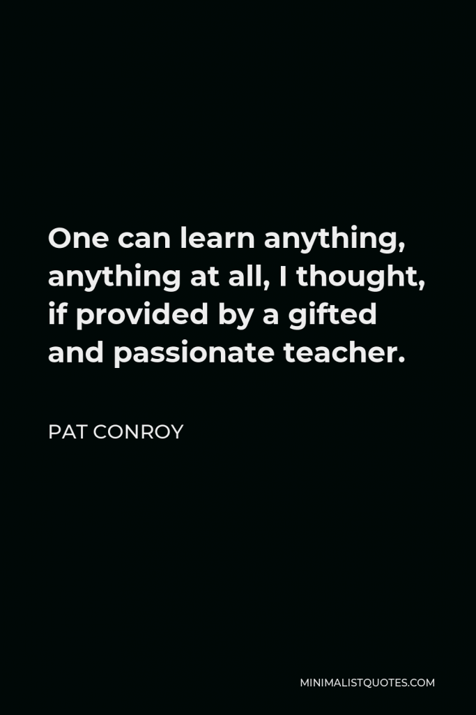 Pat Conroy Quote - One can learn anything, anything at all, I thought, if provided by a gifted and passionate teacher.