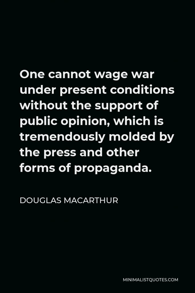 Douglas MacArthur Quote - One cannot wage war under present conditions without the support of public opinion, which is tremendously molded by the press and other forms of propaganda.