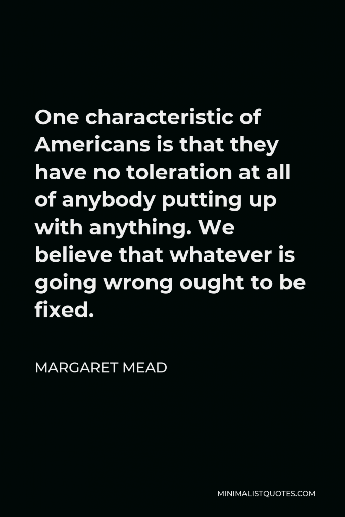 Margaret Mead Quote - One characteristic of Americans is that they have no toleration at all of anybody putting up with anything. We believe that whatever is going wrong ought to be fixed.