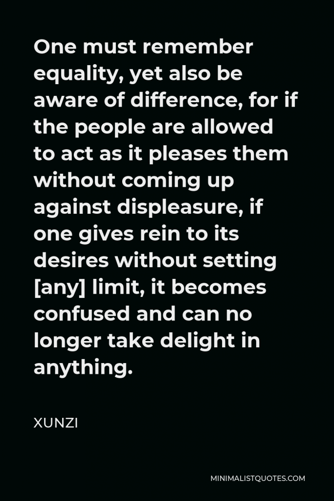 Xunzi Quote - One must remember equality, yet also be aware of difference, for if the people are allowed to act as it pleases them without coming up against displeasure, if one gives rein to its desires without setting [any] limit, it becomes confused and can no longer take delight in anything.