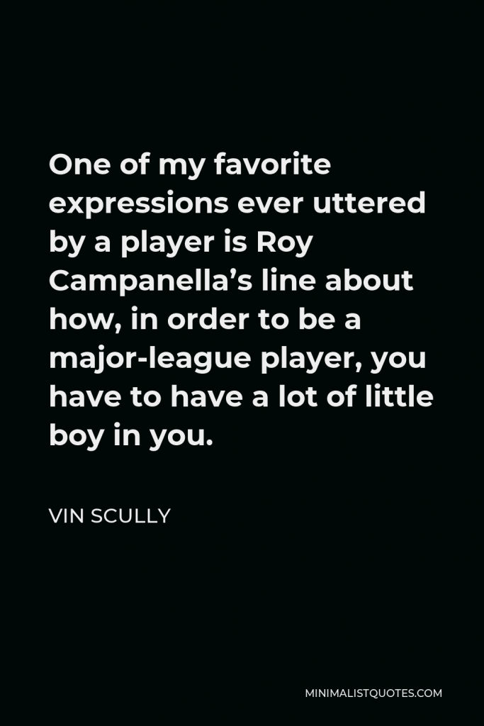 Vin Scully Quote - One of my favorite expressions ever uttered by a player is Roy Campanella’s line about how, in order to be a major-league player, you have to have a lot of little boy in you.