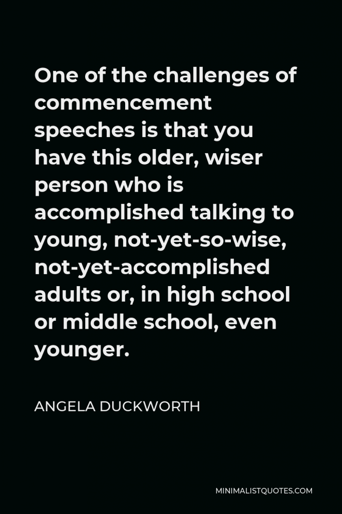 Angela Duckworth Quote - One of the challenges of commencement speeches is that you have this older, wiser person who is accomplished talking to young, not-yet-so-wise, not-yet-accomplished adults or, in high school or middle school, even younger.