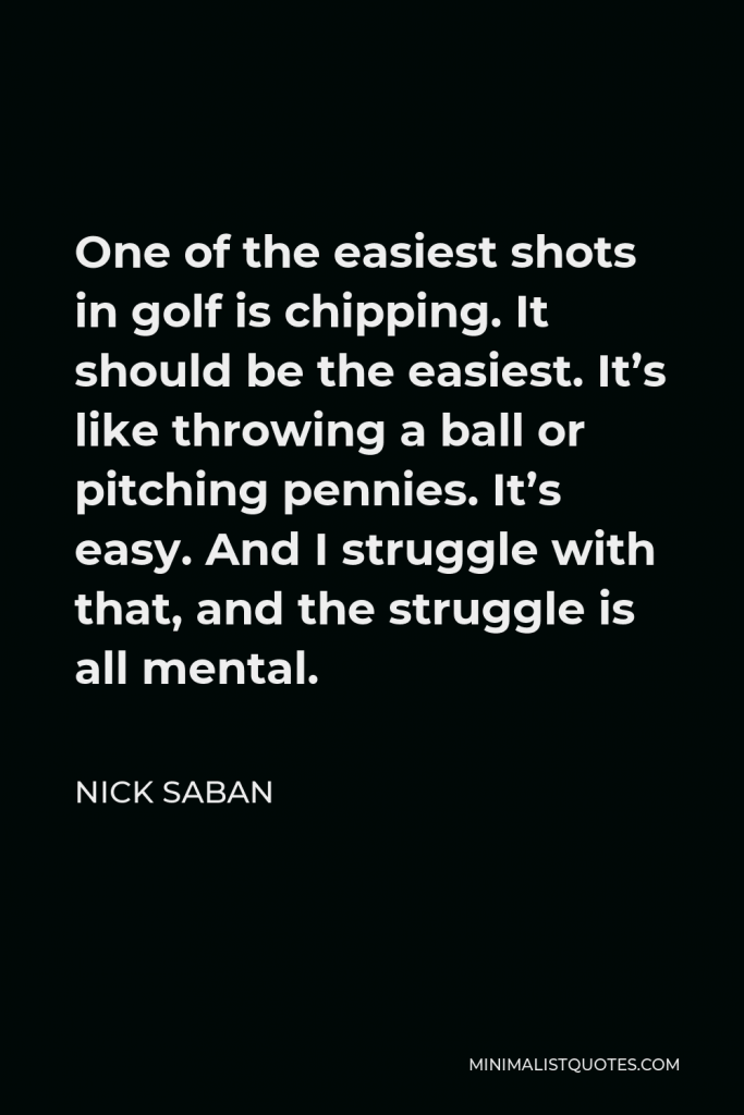Nick Saban Quote - One of the easiest shots in golf is chipping. It should be the easiest. It’s like throwing a ball or pitching pennies. It’s easy. And I struggle with that, and the struggle is all mental.