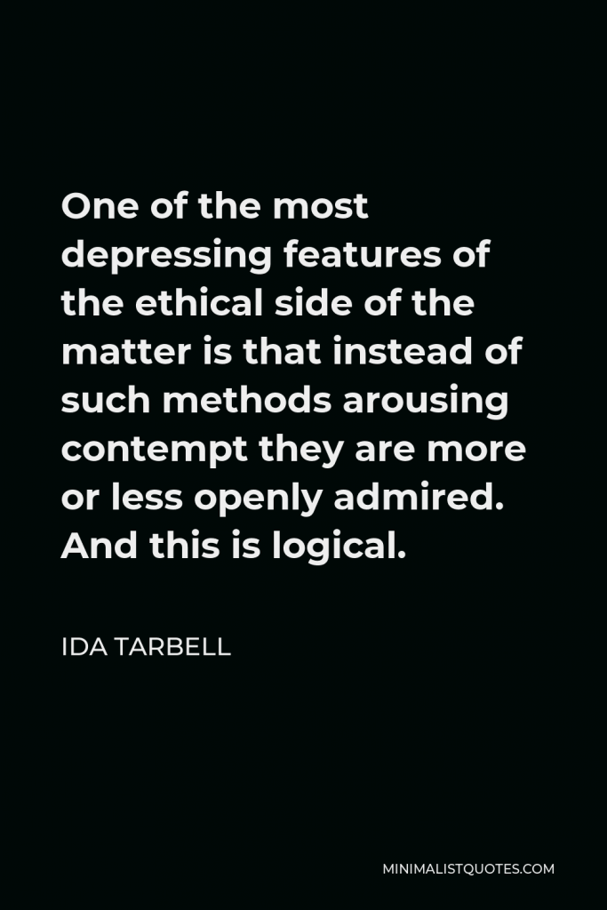 Ida Tarbell Quote - One of the most depressing features of the ethical side of the matter is that instead of such methods arousing contempt they are more or less openly admired. And this is logical.